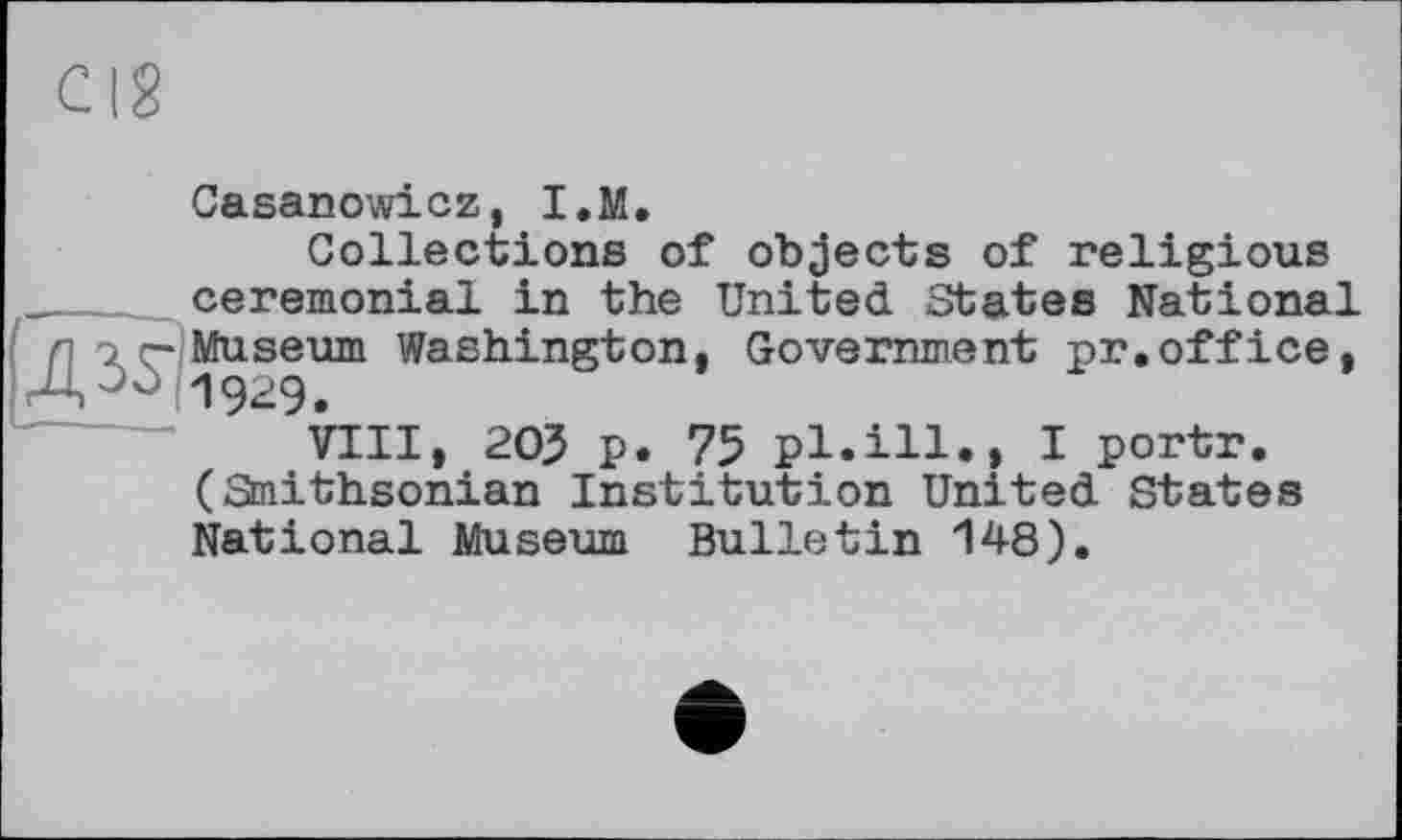 ﻿Casanowicz, I.M.
Collections of objects of religious ceremonial in the United States National nor-Museum Washington, Government pr.office, A00 1929.
VIII, 205 p. 75 pl.ill., I portr. (Smithsonian Institution United States National Museum Bulletin 148).